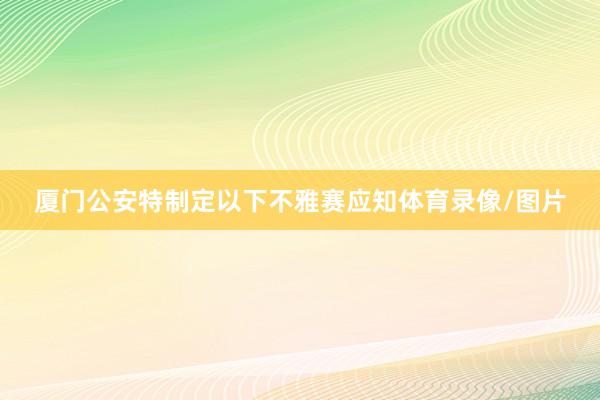 厦门公安特制定以下不雅赛应知体育录像/图片