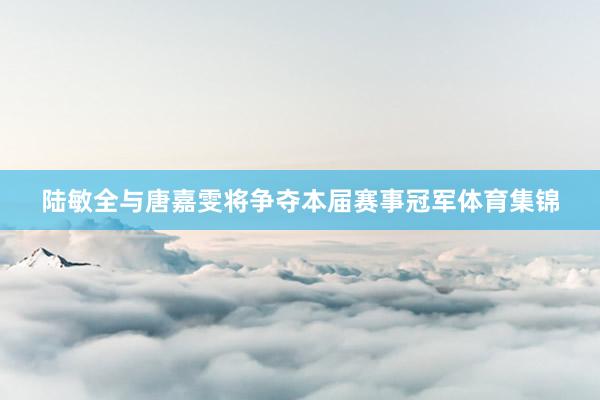 陆敏全与唐嘉雯将争夺本届赛事冠军体育集锦