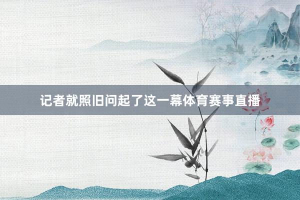 记者就照旧问起了这一幕体育赛事直播