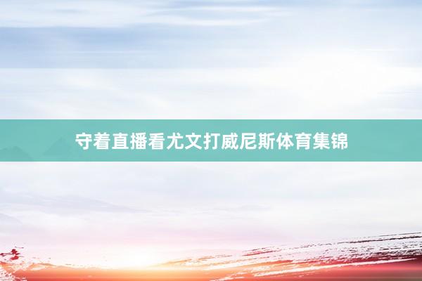 守着直播看尤文打威尼斯体育集锦