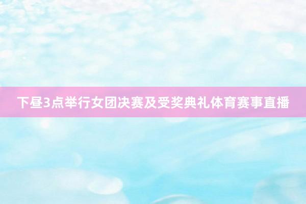 下昼3点举行女团决赛及受奖典礼体育赛事直播