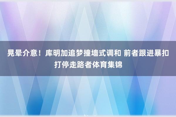 晃晕介意！库明加追梦撞墙式调和 前者跟进暴扣打停走路者体育集锦