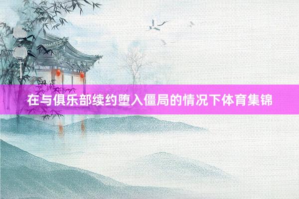 在与俱乐部续约堕入僵局的情况下体育集锦