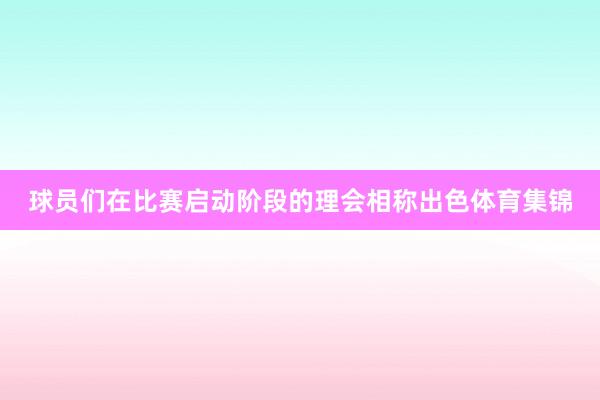 球员们在比赛启动阶段的理会相称出色体育集锦