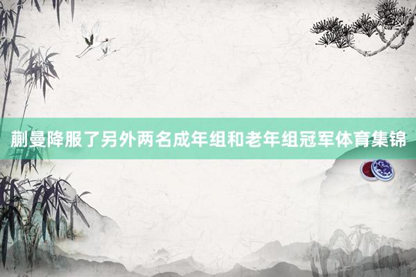 蒯曼降服了另外两名成年组和老年组冠军体育集锦