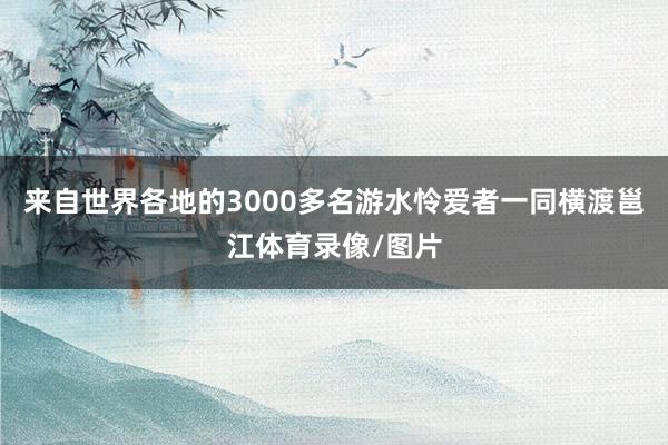 来自世界各地的3000多名游水怜爱者一同横渡邕江体育录像/图片