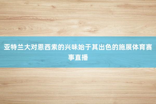 亚特兰大对恩西索的兴味始于其出色的施展体育赛事直播