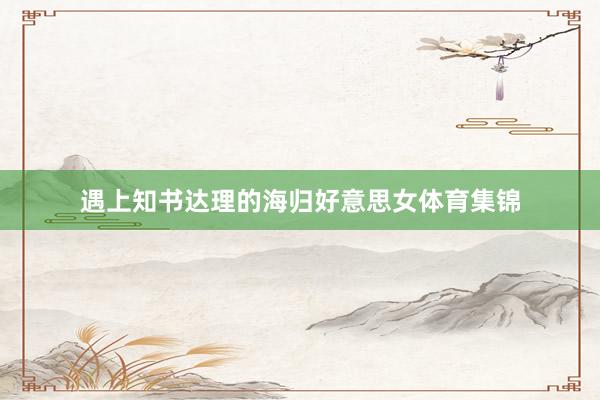 遇上知书达理的海归好意思女体育集锦