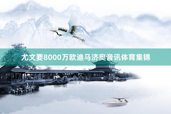尤文要8000万欧迪马济奥音讯体育集锦