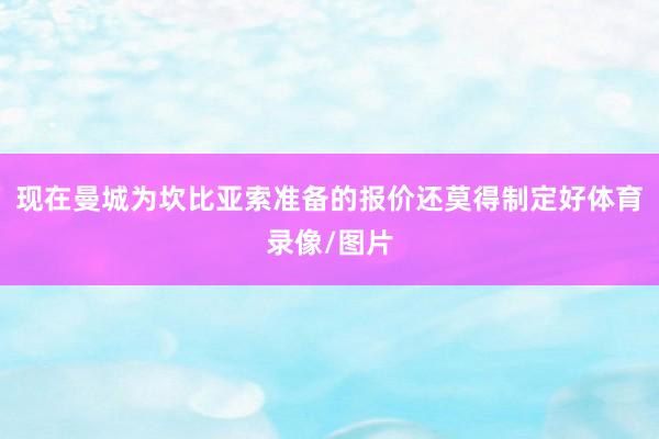 现在曼城为坎比亚索准备的报价还莫得制定好体育录像/图片