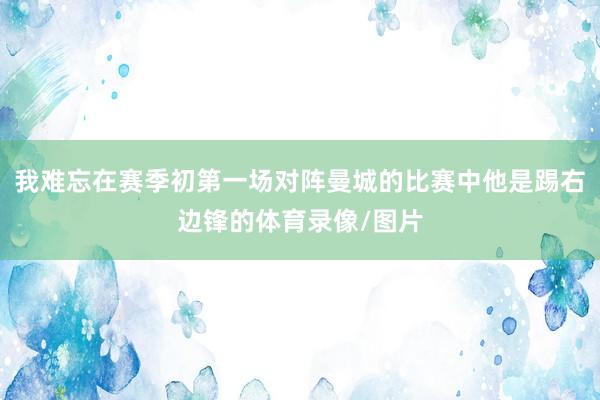 我难忘在赛季初第一场对阵曼城的比赛中他是踢右边锋的体育录像/图片