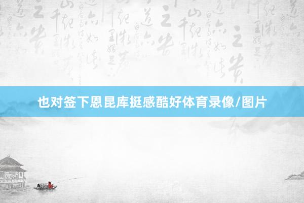 也对签下恩昆库挺感酷好体育录像/图片