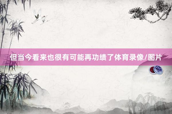 但当今看来也很有可能再功绩了体育录像/图片
