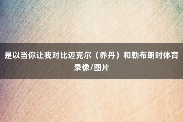 是以当你让我对比迈克尔（乔丹）和勒布朗时体育录像/图片