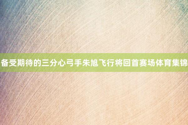 备受期待的三分心弓手朱旭飞行将回首赛场体育集锦