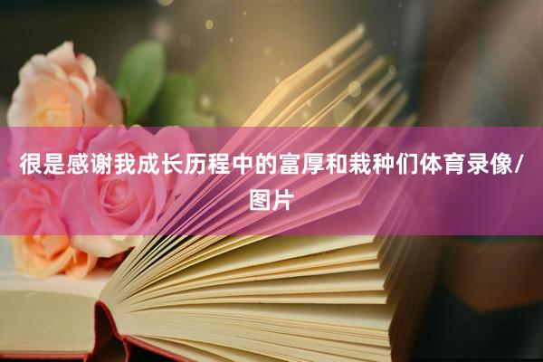 很是感谢我成长历程中的富厚和栽种们体育录像/图片