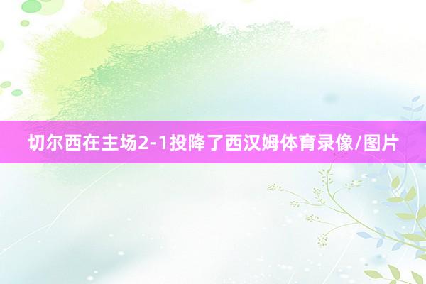 切尔西在主场2-1投降了西汉姆体育录像/图片