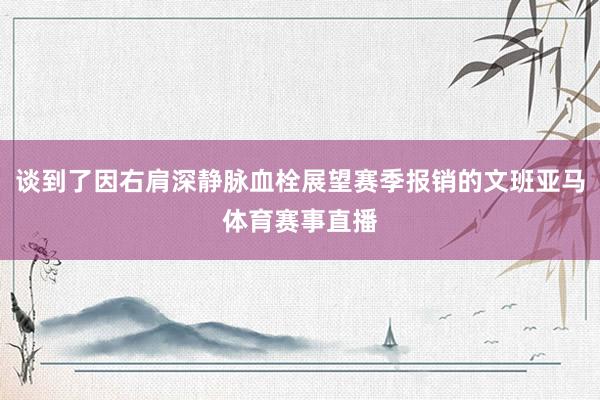 谈到了因右肩深静脉血栓展望赛季报销的文班亚马体育赛事直播