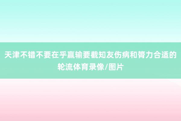 天津不错不要在乎赢输要截知友伤病和膂力合适的轮流体育录像/图片