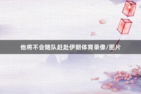 他将不会随队赶赴伊朗体育录像/图片