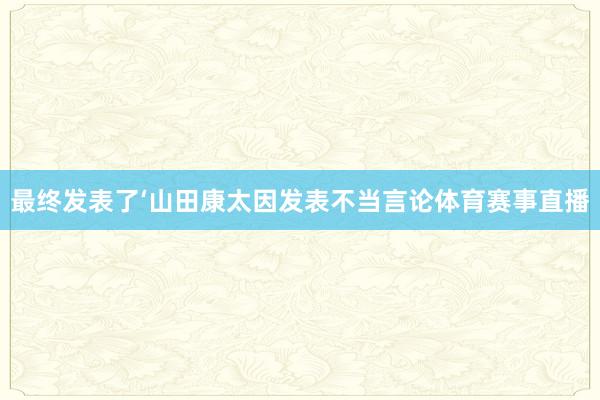 最终发表了‘山田康太因发表不当言论体育赛事直播