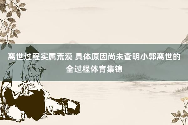 离世过程实属荒漠 具体原因尚未查明小郭离世的全过程体育集锦
