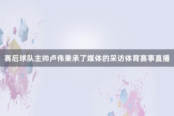 赛后球队主帅卢伟秉承了媒体的采访体育赛事直播