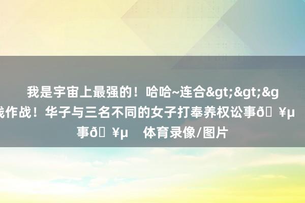 我是宇宙上最强的！哈哈~连合>>>💣️三线作战！华子与三名不同的女子打奉养权讼事🥵    体育录像/图片