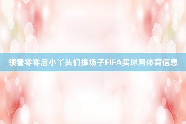 领着零零后小丫头们撑场子FIFA买球网体育信息